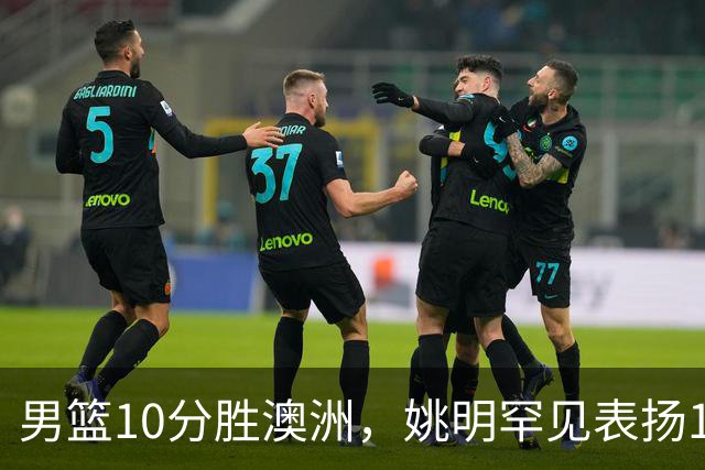 男篮10分胜澳洲，姚明罕见表扬1人像诺维茨基，20年噩梦终于醒了